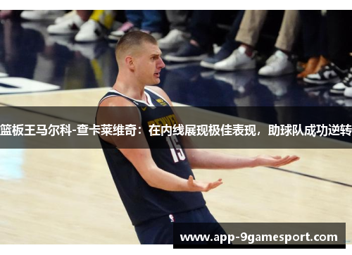 篮板王马尔科-查卡莱维奇:在内线展现极佳表现,助球队成功逆转